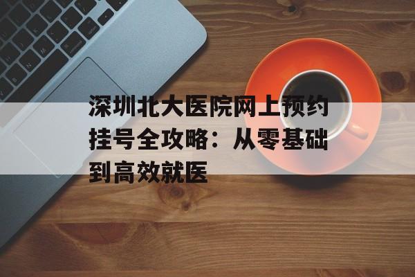 深圳北大医院网上预约挂号全攻略:从零基础到高效就医-第1张图片- 深圳北大医院网上预约挂号全攻略:从零基础到高效就医-第1张图片-