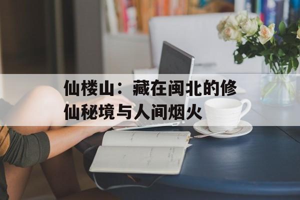 仙楼山:藏在闽北的修仙秘境与人间烟火-第1张图片- 仙楼山:藏在闽北的修仙秘境与人间烟火-第1张图片-
