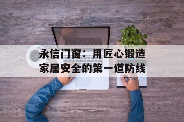 永信门窗:用匠心锻造家居安全的第一道防线-第1张图片- 永信门窗:用匠心锻造家居安全的第一道防线-第1张图片-