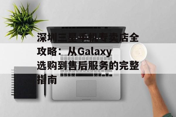 深圳三星手机专卖店全攻略：从Galaxy选购到售后服务的完整指南-第1张图片-