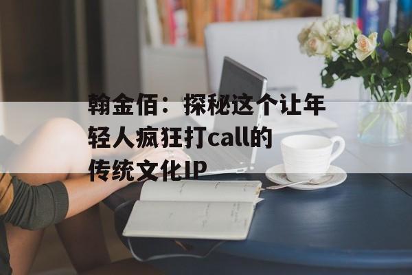 翰金佰:探秘这个让年轻人疯狂打call的传统文化IP-第1张图片- 翰金佰:探秘这个让年轻人疯狂打call的传统文化IP-第1张图片-