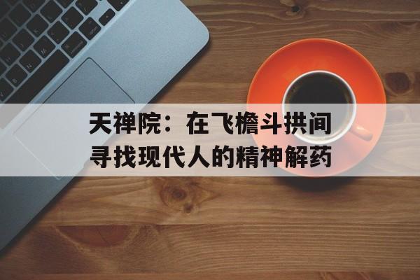 天禅院：在飞檐斗拱间寻找现代人的精神解药-第1张图片-