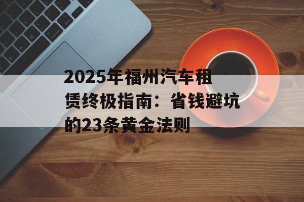 2025年福州汽车租赁终极指南：省钱避坑的23条黄金法则-第1张图片-