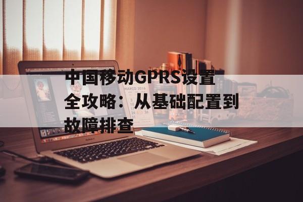 中国移动GPRS设置全攻略：从基础配置到故障排查-第1张图片-