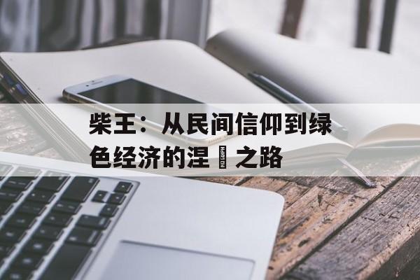 柴王：从民间信仰到绿色经济的涅槃之路-第1张图片-
