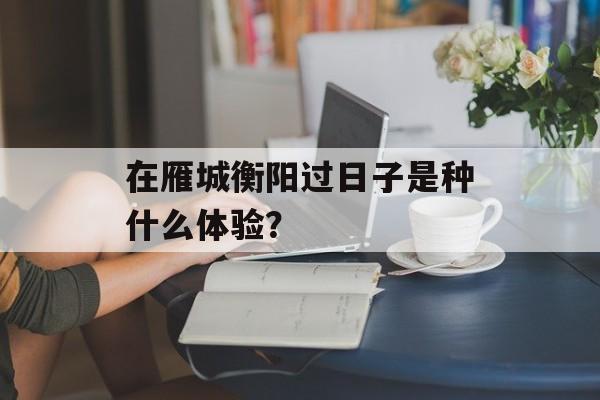 在雁城衡阳过日子是种什么体验?-第1张图片- 在雁城衡阳过日子是种什么体验?-第1张图片-
