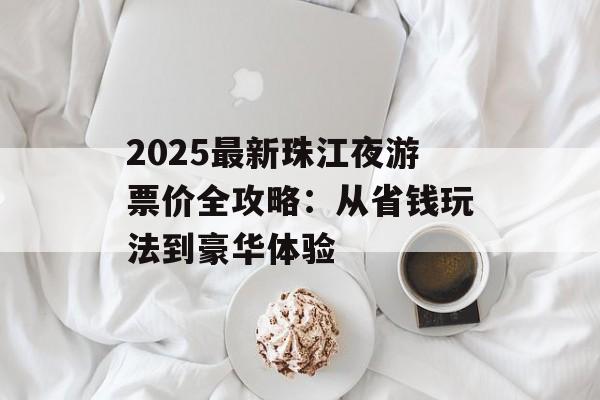 2025最新珠江夜游票价全攻略：从省钱玩法到豪华体验-第1张图片-