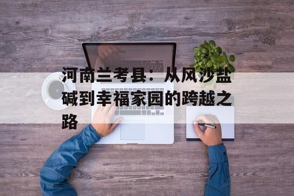 河南兰考县:从风沙盐碱到幸福家园的跨越之路-第1张图片- 河南兰考县:从风沙盐碱到幸福家园的跨越之路-第1张图片-