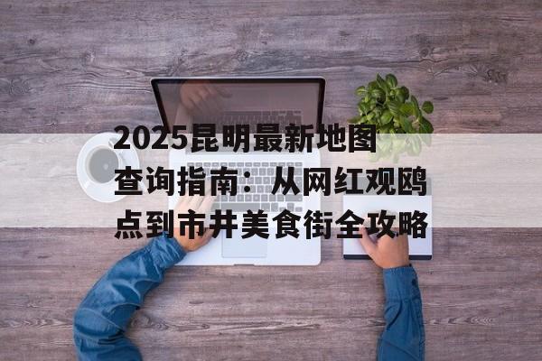2025昆明最新地图查询指南：从网红观鸥点到市井美食街全攻略-第1张图片-