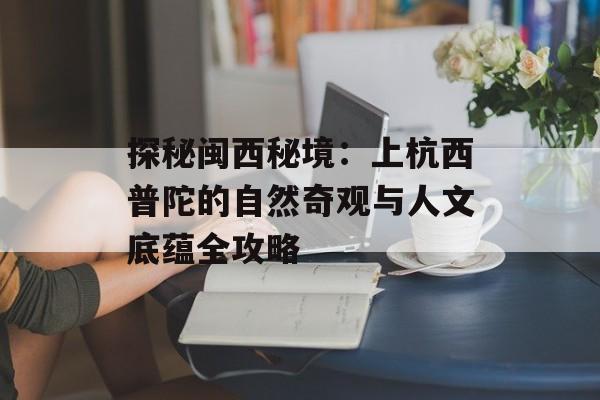 探秘闽西秘境：上杭西普陀的自然奇观与人文底蕴全攻略-第1张图片-