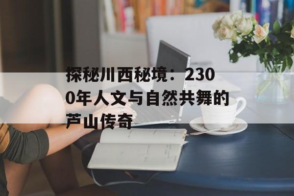 探秘川西秘境:2300年人文与自然共舞的芦山传奇-第1张图片- 探秘川西秘境:2300年人文与自然共舞的芦山传奇-第1张图片-