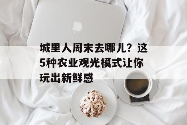 城里人周末去哪儿？这5种农业观光模式让你玩出新鲜感-第1张图片-