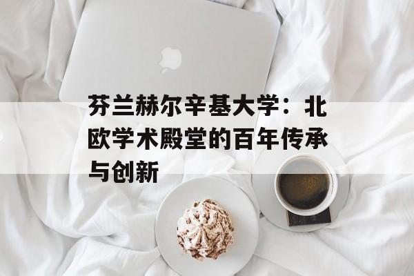 芬兰赫尔辛基大学：北欧学术殿堂的百年传承与创新-第1张图片-