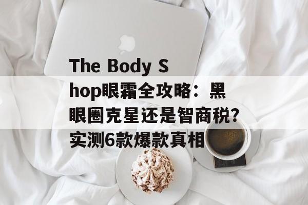 The Body Shop眼霜全攻略:黑眼圈克星还是智商税?实测6款爆款真相-第1张图片- The Body Shop眼霜全攻略:黑眼圈克星还是智商税?实测6款爆款真相-第1张图片-