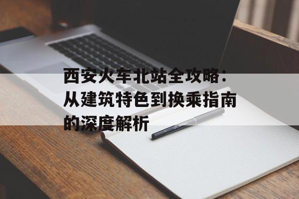 西安火车北站全攻略：从建筑特色到换乘指南的深度解析-第1张图片-