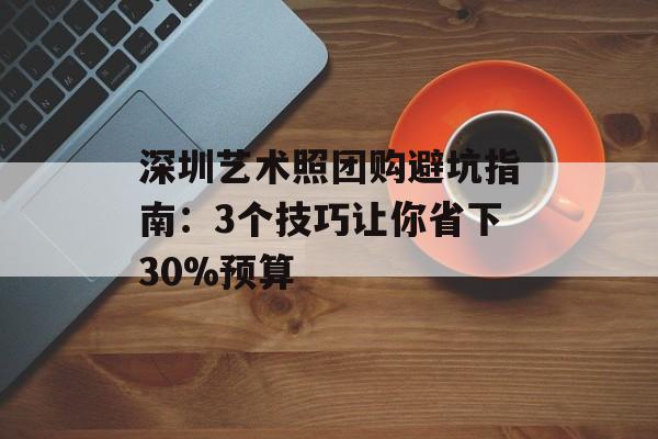 深圳艺术照团购避坑指南:3个技巧让你省下30%预算-第1张图片- 深圳艺术照团购避坑指南:3个技巧让你省下30%预算-第1张图片-