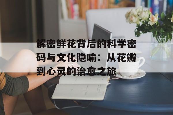 解密鲜花背后的科学密码与文化隐喻:从花瓣到心灵的治愈之旅-第1张图片- 解密鲜花背后的科学密码与文化隐喻:从花瓣到心灵的治愈之旅-第1张图片-