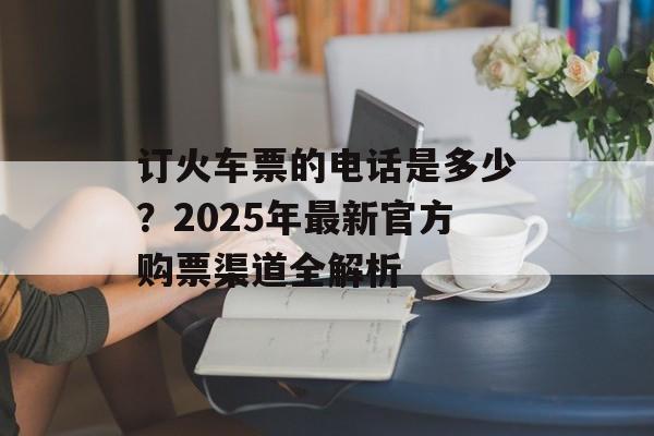订火车票的电话是多少？2025年最新官方购票渠道全解析-第1张图片-