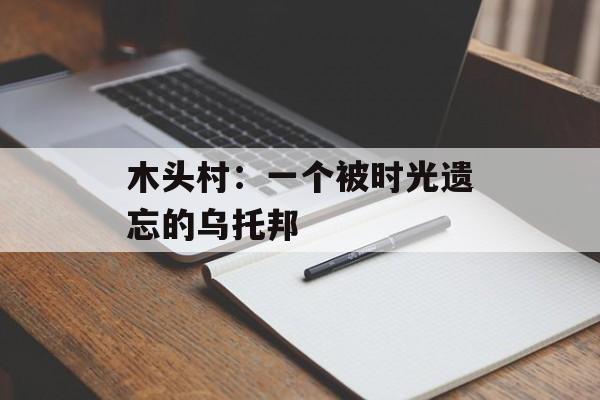 木头村:一个被时光遗忘的乌托邦-第1张图片- 木头村:一个被时光遗忘的乌托邦-第1张图片-