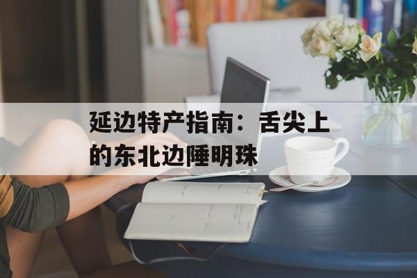 延边特产指南：舌尖上的东北边陲明珠-第1张图片-
