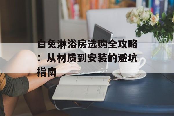 白兔淋浴房选购全攻略：从材质到安装的避坑指南-第1张图片-