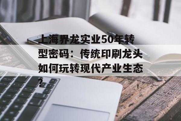 上海界龙实业50年转型密码：传统印刷龙头如何玩转现代产业生态？-第1张图片-