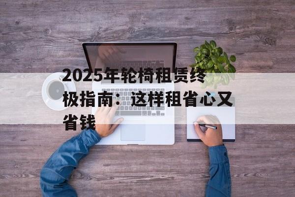 2025年轮椅租赁终极指南：这样租省心又省钱-第1张图片-