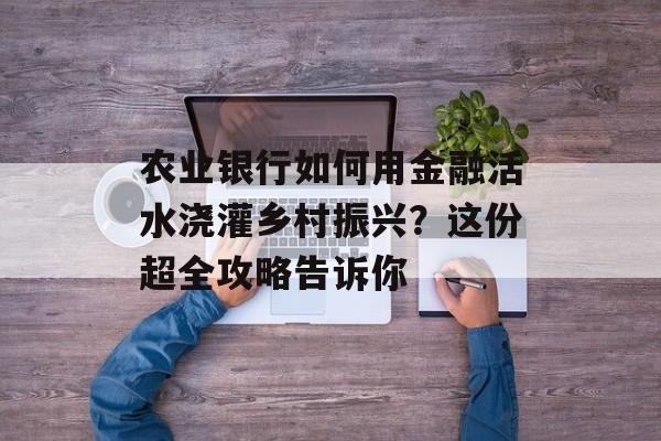 农业银行如何用金融活水浇灌乡村振兴?这份超全攻略告诉你-第1张图片- 农业银行如何用金融活水浇灌乡村振兴?这份超全攻略告诉你-第1张图片-