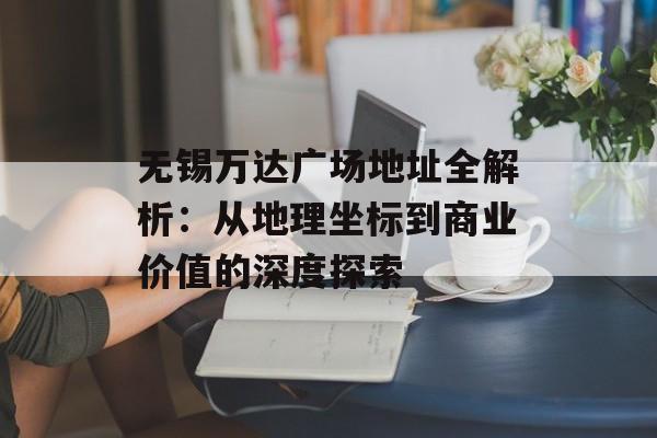 无锡万达广场地址全解析:从地理坐标到商业价值的深度探索-第1张图片- 无锡万达广场地址全解析:从地理坐标到商业价值的深度探索-第1张图片-