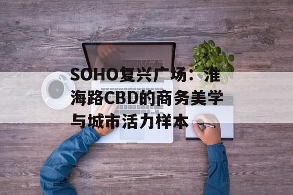 SOHO复兴广场:淮海路CBD的商务美学与城市活力样本-第1张图片- SOHO复兴广场:淮海路CBD的商务美学与城市活力样本-第1张图片-