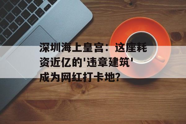 深圳海上皇宫:这座耗资近亿的'违章建筑'成为网红打卡地?-第1张图片- 深圳海上皇宫:这座耗资近亿的'违章建筑'成为网红打卡地?-第1张图片-