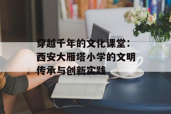 穿越千年的文化课堂:西安大雁塔小学的文明传承与创新实践-第1张图片- 穿越千年的文化课堂:西安大雁塔小学的文明传承与创新实践-第1张图片-