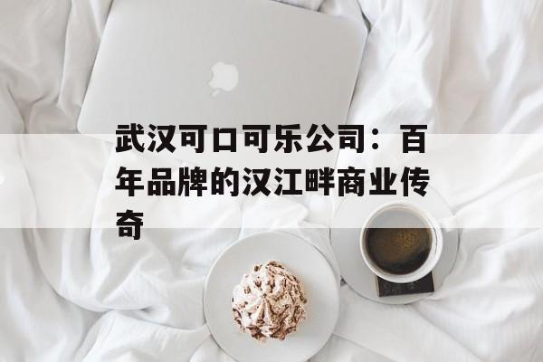 武汉可口可乐公司：百年品牌的汉江畔商业传奇-第1张图片-