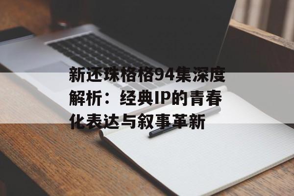 新还珠格格94集深度解析：经典IP的青春化表达与叙事革新-第1张图片-