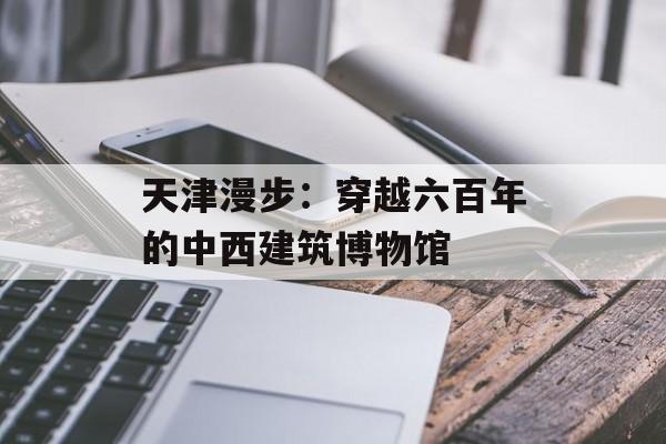 天津漫步：穿越六百年的中西建筑博物馆-第1张图片-