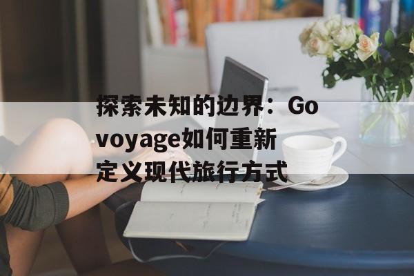 探索未知的边界:Govoyage如何重新定义现代旅行方式-第1张图片- 探索未知的边界:Govoyage如何重新定义现代旅行方式-第1张图片-