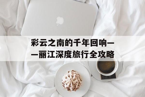 彩云之南的千年回响——丽江深度旅行全攻略-第1张图片- 彩云之南的千年回响——丽江深度旅行全攻略-第1张图片-