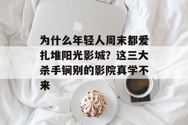 为什么年轻人周末都爱扎堆阳光影城？这三大杀手锏别的影院真学不来-第1张图片-