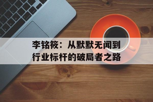 李铭筱：从默默无闻到行业标杆的破局者之路-第1张图片-