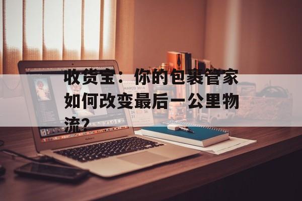 收货宝：你的包裹管家如何改变最后一公里物流？-第1张图片-