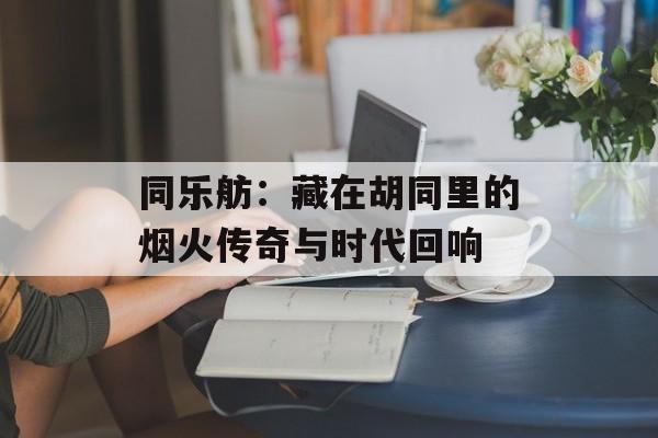 同乐舫:藏在胡同里的烟火传奇与时代回响-第1张图片- 同乐舫:藏在胡同里的烟火传奇与时代回响-第1张图片-