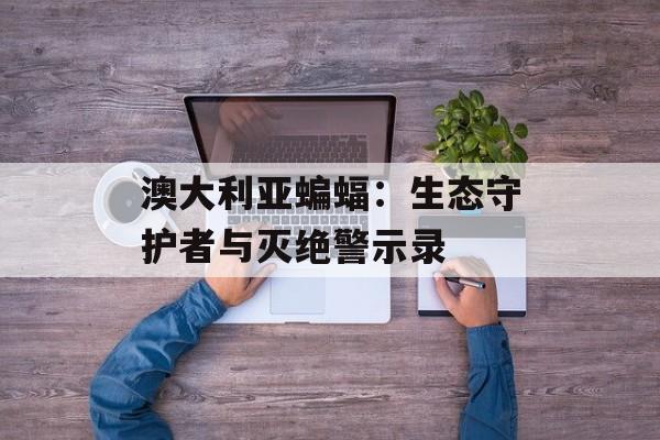 澳大利亚蝙蝠：生态守护者与灭绝警示录-第1张图片-