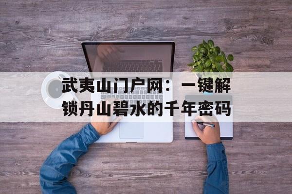 武夷山门户网：一键解锁丹山碧水的千年密码-第1张图片-