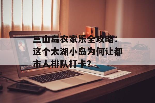 三山岛农家乐全攻略:这个太湖小岛为何让都市人排队打卡?-第1张图片- 三山岛农家乐全攻略:这个太湖小岛为何让都市人排队打卡?-第1张图片-