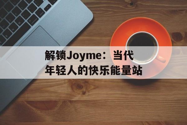 解锁Joyme：当代年轻人的快乐能量站-第1张图片-