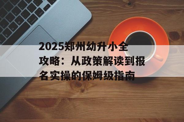 2025郑州幼升小全攻略：从政策解读到报名实操的保姆级指南-第1张图片-