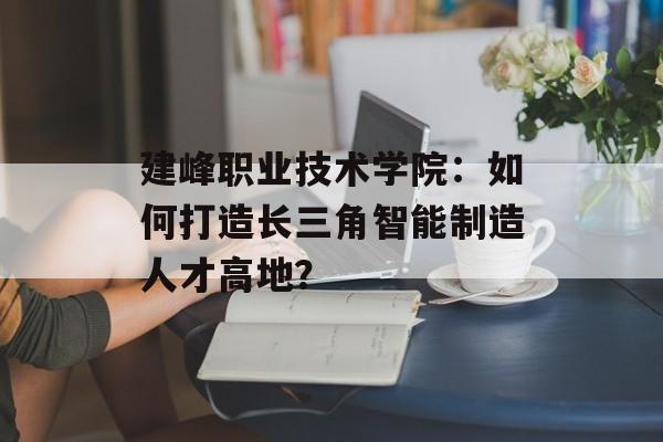 建峰职业技术学院:如何打造长三角智能制造人才高地?-第1张图片- 建峰职业技术学院:如何打造长三角智能制造人才高地?-第1张图片-