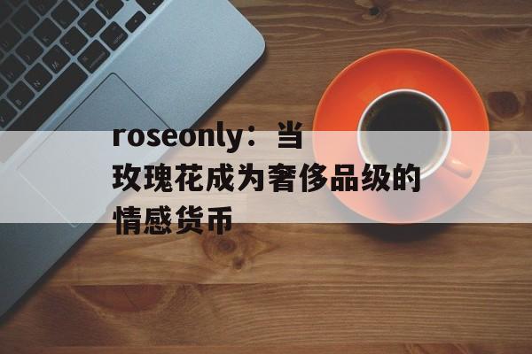 roseonly：当玫瑰花成为奢侈品级的情感货币-第1张图片-