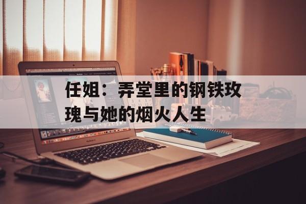 任姐：弄堂里的钢铁玫瑰与她的烟火人生-第1张图片-