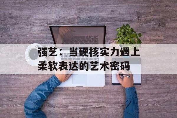 强艺：当硬核实力遇上柔软表达的艺术密码-第1张图片-